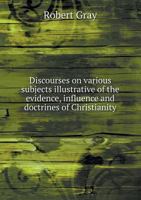 Discourses on various subjects, illustrative of the evidence, influence, and doctrines of christianity. By the Rev. Robert Gray, M.A. 3337819966 Book Cover