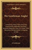 The Gentleman Angler: Containing Short, Plain And Easy Instructions, Whereby The Most Ignorant Beginner May, In A Little Time, Become A Perfect Artist In Angling 1165091216 Book Cover