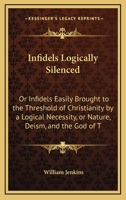 Infidels Logically Silenced: Or Infidels Easily Brought to the Threshold of Christianity by a Logical Necessity, or Nature, Deism, and the God of T 1165367688 Book Cover
