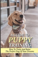 A Guide To Puppy Training: How To Train And Raise The Perfect Dog Of Your Dreams: The Rules Of Consistency And Routine For Puppy Training null Book Cover