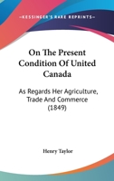 On the Present Condition of United Canada, as Regards Her Agriculture, Trade, & Commerce 1143397347 Book Cover