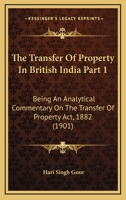 The Transfer Of Property In British India Part 1: Being An Analytical Commentary On The Transfer Of Property Act, 1882 1120967058 Book Cover