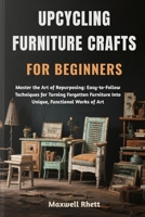 UPCYCLING FURNITURE CRAFTS FOR BEGINNERS: Master the Art of Repurposing: Easy-to-Follow Techniques for Turning Forgotten Furniture Into Unique, Functional Works of Art B0FN9WX9M7 Book Cover