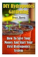 DIY Hydroponics Gardening: How to Save Your Money and Start Your First Hydroponics System 1548949191 Book Cover