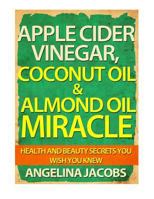 Apple Cider Vinegar, Coconut Oil & Almond Oil Miracle: Health and Beauty Secrets You Wish You Knew 1497432650 Book Cover