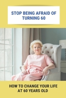 Stop Being Afraid Of Turning 60: How To Change Your Life At 60 Years Old: Feeling Life Of 60 B0948KDQR6 Book Cover