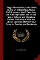 Clegg's Elocutionist; a Text-book on the art of Elocution, With a Full Scheme of Vocal Exercises, for Public Speakers, and for the use of Schools and ... Poetry and Prose for Reading and Recitation 1241158339 Book Cover