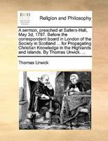 A sermon, preached at Salters-Hall, May 3d, 1787. Before the correspondent board in London of the Society in Scotland ... for Propagating Christian ... Highlands and Islands. By Thomas Urwick. ... 1170901425 Book Cover