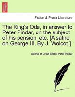 The King's Ode, in answer to Peter Pindar, on the subject of his pension, etc. [A satire on George III. By J. Wolcot.] 1241021805 Book Cover