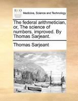 The federal arithmetician, or, The science of numbers, improved. By Thomas Sarjeant. 1170857078 Book Cover