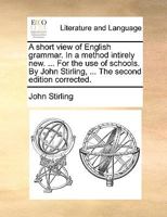 A short view of English grammar. In a method intirely new. ... For the use of schools. By John Stirling, ... The second edition corrected. 1140859064 Book Cover