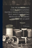 The Workwoman's Guide, Containing Instructions in Cutting Out and Completing Articles of Wearing Apparel, by a Lady 1021165557 Book Cover