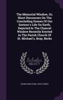 The Memorial Window, Or, Short Discourses On The Concluding Scenes Of Our Saviour's Life On Earth, Depicted In The Chancel Window Recently Erected In The Parish Church Of St. Michael's, Bray, Berks... 1278318941 Book Cover