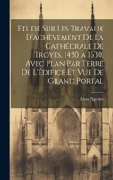 Etude sur les travaux d'achèvement de la cathédrale de Troyes, 1450 à 1630, avec plan par terre de l'édifice et vue de grand portal 1020771569 Book Cover