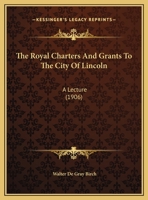 The Royal Charters and Grants to the City of Lincoln, a Lecture Delivered Before the Mayor and Corporation of Lincoln, on Wednesday, 7th November, 1906 1359291105 Book Cover
