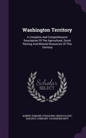 Washington Territory: A Complete And Comprehensive Description Of The Agricultural, Stock Raising And Mineral Resources Of This Territory 1340851741 Book Cover