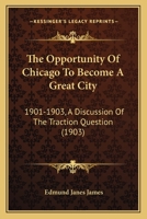 The Opportunity of Chicago to Become a Great City, 1901-1903. a Discussion of the Traction Question 0548840199 Book Cover