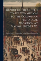 Report of the United States Commission to the Columbian Historical Exposition at Madrid. 1892-93. Wi 1022134272 Book Cover