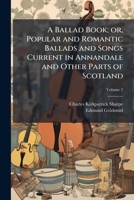 A ballad book; or, Popular and romantic ballads and songs current in Annandale and other parts of Scotland Volume 2 1177393972 Book Cover