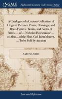 A catalogue of a curious collection of original pictures, prints, drawings, and brass figures, books, and books of prints, ... of ... Nicholas ... Col. John Mercer, ... To be sold by auction 1171036299 Book Cover