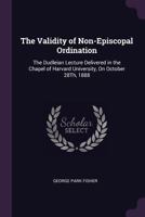 The Validity of Non-Episcopal Ordination: The Dudleian Lecture Delivered in the Chapel of Harvard University, On October 28Th, 1888 1278534954 Book Cover