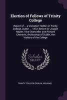 Election of Fellows of Trinity College: Report of ... a Visitation Holden in Trinity College, Dublin ... 1872, Before Sir Joseph Napier, ... of Dublin, the Visitors of the College 1377368556 Book Cover