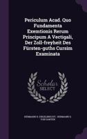 Periculum Acad. Quo Fundamenta Exemtionis Rerum Principum A Vectigali, Der Zoll-freyheit Des Fürsten-guths Cursim Examinata... 1277398917 Book Cover