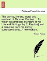 The Works, literary, moral and medical, of Thomas Percival ... To which are prefixed, Memoirs of his Life and Writings [by E. Percival] and a selection from his literary correspondence. A new edition. 1241140782 Book Cover