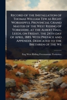 Record of the Installation of Thomas William Tew as Right Worshipful Provincial Grand Master of the West Riding of Yorkshire, at the Albert Hall, ... Appendix. Dedicated to the Brethren of the We 1024108856 Book Cover
