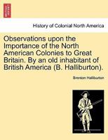 Observations upon the Importance of the North American Colonies to Great Britain. By an old inhabitant of British America (B. Halliburton). 1241558760 Book Cover