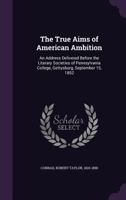The True Aims of American Ambition: An Address Delivered Before the Literary Societies of Pennsylvania College, Gettysburg, September 15, 1852 (Classic Reprint) 1355563658 Book Cover