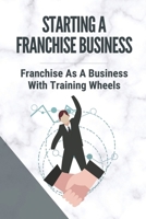 Starting A Franchise Business: Franchise As A Business With Training Wheels: Guide To Franchise Your Business B099FWYTD1 Book Cover