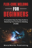 Flux-Core Welding for Beginners: A Complete Step-by-Step Guide to Mastering Flux-Cored Arc Welding (FCAW) (The Beginner's Welding Series) B0H6SZ3GJD Book Cover