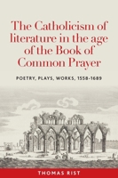 The Catholicism of literature in the age of the Book of Common Prayer: Poetry, plays, works, 1558-1689 1526183307 Book Cover