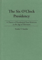 The Six O'Clock Presidency: A Theory of Presidential Press Relations in the Age of Television 0275935981 Book Cover