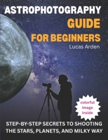 Astrophotography Guide For Beginners: Step-By-Step Secrets To Shooting The Stars, Planets, And Milky Way B0FT454VK2 Book Cover