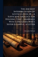 The Ancient Interpretation Of Leviticus Xviii. 18 ... A Sufficient Apology For Holding That ... Marriage With A Deceased Wife's Sister Is Lawful, A Letter... 1276587929 Book Cover