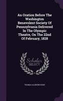 An Oration Before the Washington Benevolent Society of Pennsylvania Delivered in the Olympic Theatre, on the 22nd of February, 1828 1354519108 Book Cover