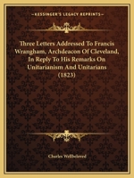 Three Letters Addressed To Francis Wrangham, Archdeacon Of Cleveland, In Reply To His Remarks On Unitarianism And Unitarians 1165686732 Book Cover