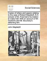 Copies of letters and papers relating to the case of Robert Mapletoft, B.A. scholar of Mr. Freeman's foundation in Clare-Hall. With an account of Mr. Godard's and Mr. Bouchery's defaming him. 1171477228 Book Cover