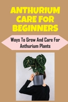 Anthurium Care For Beginners: Ways To Grow And Care For Anthurium Plants: How To Plant B09DMR78QH Book Cover