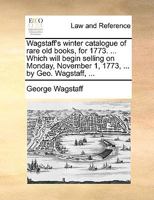 Wagstaff's winter catalogue of rare old books, for 1773. ... Which will begin selling on Monday, November 1, 1773, ... by Geo. Wagstaff, ... 1170489745 Book Cover