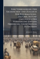 Eine Verbesserung Der Sächsischen Und Zugleich Der Reformations-historie, In Fünf Umständen Der Vermählung Johann Friedrichs, Churfürstens Zu Sachsen: ... Wahrhaftigen Glaubwürdigkeit Der Heiligen... 1270892363 Book Cover