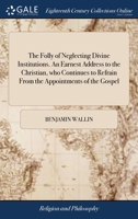 The folly of neglecting divine institutions. An earnest address to the Christian, who continues to refrain from the appointments of the gospel: ... By Benjamin Wallin. The third edition. 1170926401 Book Cover