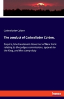 The conduct of Cadwallader Colden,: Esquire, late Lieutenant-Governor of New York: relating to the judges commissions, appeals to the King, and the stamp-duty 3348016401 Book Cover