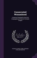 Consecrated Womanhood: A Sermon Preached in the First Congregational Church, Portland, Oregon 1358040648 Book Cover