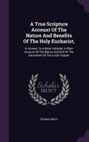 A True Scripture Account of the Nature and Benefits of the Holy Eucharist,: In Answer to a Book, Intituled, a Plain Account of the Nature and End of the Sacrament of the Lord's Supper 1354563646 Book Cover