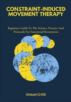 CONSTRAINT-INDUCED MOVEMENT THERAPY: Beginners Guide To The Science, Practice And Protocols For Functional Restoration B0FFWFVBSX Book Cover