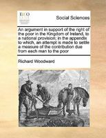 An argument in support of the right of the poor in the Kingdom of Ireland, to a national provision; in the appendix to which, an attempt is made to ... contribution due from each man to the poor 1171427727 Book Cover