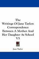 The Writings Of Jane Taylor: Correspondence Between A Mother And Her Daughter At School V5 1163238147 Book Cover